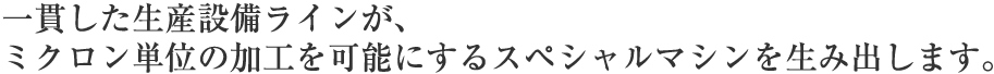 一貫した生産設備ラインが、ミクロン単位の加工を可能にするスペシャルマシンを生み出します。