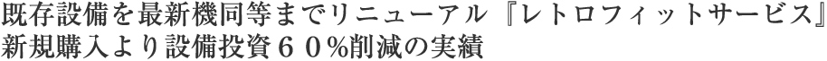 既存設備を最新機同等までリニューアル『レトロフィットサービス』新規購入より設備投資６０%削減の実績