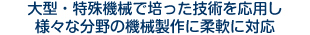 大型・特殊機械で培った技術を応用し、様々な分野の機械製作に柔軟に対応