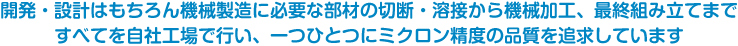 開発・設計はもちろん機械製造に必要な部材の切断・溶接から機械加工、最終組み立てまで、すべてを自社工場で行い、一つひとつにミクロン精度の品質を追求しています