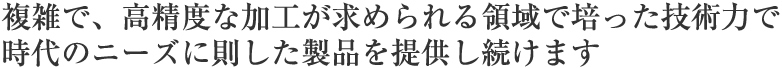 複雑で、高精度な加工が求められる領域で培った技術力で時代のニーズに則した製品を提供し続けます