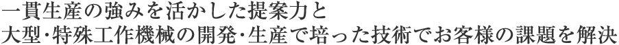 一貫生産の強みを活かした提案力と大型･特殊工作機械の開発･生産で培った技術でお客様の課題を解決