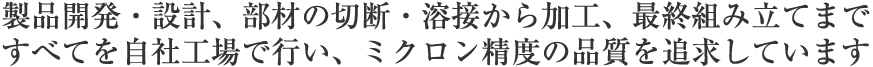 製品開発・設計、部材の切断・溶接から加工、最終組み立てまで、すべてを自社工場で行い、ミクロン精度の品質を追求しています